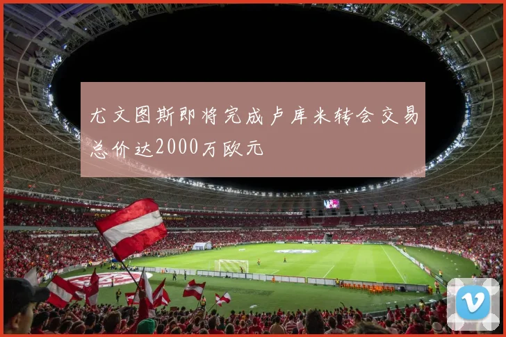 尤文图斯即将完成卢库米转会交易总价达2000万欧元
